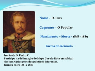 Nome - D. LuísCognome -O PopularNascimento – Morte -1838 - 1889Factos do Reinado :Irmão de D. Pedro V.Participa na delineação do Mapa Cor-de-Rosa em África.Nascem vários partidos políticos diferentes.Reinou entre 1861 e 1889