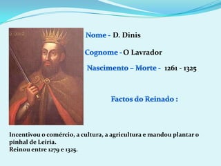 Nome - D. DinisCognome -O LavradorNascimento – Morte -1261 - 1325Factos do Reinado :Incentivou o comércio, a cultura, a agricultura e mandou plantar o pinhal de Leiria.Reinou entre 1279 e 1325.