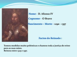 Nome - D. Afonso IVCognome -O BravoNascimento – Morte -1290 - 1357Factos do Reinado :Tomou medidas muito polémicas e chamou toda a justiça do reino para as suas mãos.Reinou entre 1325 e 1357.