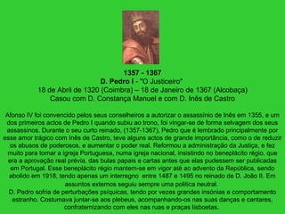 1357 - 1367
D. Pedro I - "O Justiceiro"
18 de Abril de 1320 (Coimbra) – 18 de Janeiro de 1367 (Alcobaça)
Casou com D. Constança Manuel e com D. Inês de Castro
Afonso IV foi convencido pelos seus conselheiros a autorizar o assassínio de Inês em 1355, e um
dos primeiros actos de Pedro I quando subiu ao trono, foi vingar-se de forma selvagem dos seus
assassinos. Durante o seu curto reinado, (1357-1367), Pedro que é lembrado principalmente por
esse amor trágico com Inês de Castro, teve alguns actos de grande importância, como o de reduzir
os abusos de poderosos, e aumentar o poder real. Reformou a administração da Justiça, e fez
muito para tornar a igreja Portuguesa, numa igreja nacional, insistindo no beneplácito régio, que
era a aprovação real prévia, das bulas papais e cartas antes que elas pudessem ser publicadas
em Portugal. Esse beneplácito régio mantem-se em vigor até ao advento da República, sendo
abolido em 1918, tendo apenas um interregno entre 1487 e 1495 no reinado de D. João II. Em
assuntos externos seguiu sempre uma politica neutral.
D. Pedro sofria de perturbações psíquicas, tendo por vezes grandes insónias e comportamento
estranho. Costumava juntar-se aos plebeus, acompanhando-os nas suas danças e cantares,
confraternizando com eles nas ruas e praças lisboetas.
 