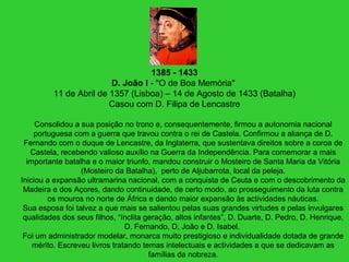1385 - 1433
D. João I - "O de Boa Memória"
11 de Abril de 1357 (Lisboa) – 14 de Agosto de 1433 (Batalha)
Casou com D. Filipa de Lencastre
Consolidou a sua posição no trono e, consequentemente, firmou a autonomia nacional
portuguesa com a guerra que travou contra o rei de Castela. Confirmou a aliança de D.
Fernando com o duque de Lencastre, da Inglaterra, que sustentava direitos sobre a coroa de
Castela, recebendo valioso auxílio na Guerra da Independência. Para comemorar a mais
importante batalha e o maior triunfo, mandou construir o Mosteiro de Santa Maria da Vitória
(Mosteiro da Batalha), perto de Aljubarrota, local da peleja.
Iniciou a expansão ultramarina nacional, com a conquista de Ceuta e com o descobrimento da
Madeira e dos Açores, dando continuidade, de certo modo, ao prosseguimento da luta contra
os mouros no norte de África e dando maior expansão às actividades náuticas.
Sua esposa foi talvez a que mais se salientou pelas suas grandes virtudes e pelas invulgares
qualidades dos seus filhos, “ínclita geração, altos infantes”, D. Duarte, D. Pedro, D. Henrique,
D. Fernando, D, João e D. Isabel.
Foi um administrador modelar, monarca muito prestigioso e individualidade dotada de grande
mérito. Escreveu livros tratando temas intelectuais e actividades a que se dedicavam as
famílias da nobreza.
 