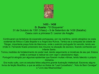 1433 - 1438
D. Duarte - "O Eloquente"
31 de Outubro de 1391 (Viseu) – 9 de Setembro de 1438 (Batalha)
Casou com a princesa D. Leonor de Aragão
Continuaram as tentativas de expansão portuguesa, por via marítima, sendo atingidos na costa
ocidental de África o Cabo Bojador e a Angra dos Ruivos. Tentou-se a conquista da cidade de
Tânger, importante praça forte de Marrocos, onde o exército português foi vencido, tendo seu
irmão D. Fernando ficado prisioneiro dos mouros na situação de escravo, ficando conhecido por
Infante Santo.
Tomou medidas de fortalecimento do poder real, dando seguimento a iniciativas de seu pai. Estava
então a começar a radicar-se com vigor o absolutismo régio.
Portugal foi atingido por algumas epidemias que fizeram muitas vítimas, tendo falecido o próprio
monarca.
Era muito culto, com os estudos feitos adquirira grande ilustração intelectual. Escreveu alguns
livros de feição filosófica, a que se atribui os títulos de “Leal Conselheiro”, “Arte de Bem Cavalgar”
e “Livro das Misericórdias”.
 