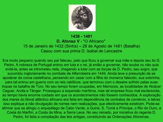 1438 - 1481
D. Afonso V - "O Africano"
15 de Janeiro de 1432 (Sintra) – 28 de Agosto de 1481 (Batalha)
Casou com sua prima D. Isabel de Lencastre
Era muito pequeno quando seu pai faleceu, pelo que ficou a governar sua mãe e depois seu tio D.
Pedro. A nobreza de Portugal entrou em luta e o rei, já então a governar, não soube ou não quis
evitá-la, antes se intrometeu nela, chegando a lutar com as forças de D. Pedro, seu sogro, que
sucumbiu ingloriamente no combate de Alfarrobeira em 1449. Ainda teve a presunção de se
apoderar da coroa castelhana, pensando em casar com a filha do monarca falecido, sua sobrinha,
para tal entrou em guerra com os reis católicos, que terminou com o desaire sofrido pelas suas
tropas na batalha de Toro. No seu tempo foram ocupadas, em Marrocos, as localidades de Alcácer
Ceguer, Arzila e Tânger. Prosseguiu a expansão marítima, mas tal empresa ficou mal esclarecida,
ao tempo havia enorme cuidado em que os acontecimentos não fossem conhecidos. A exploração
dos mares do litoral atlântico africano era feita em dependência de contratos de comércio, e talvez
isso explique a não divulgação de nomes nem realizações, que efectivamente existiram. Pode-se
afirmar que se atingiu o arquipélago de Cabo Verde, a Guiné, S. Tomé e Príncipe, o Rio do Ouro, a
Costa do Marfim, a Costa da Mina, a Serra Leoa. No seu reinado, por iniciativa do regente D.
Pedro, foi feita a compilação das leis antigas, constituindo as Ordenações Afonsinas.
 