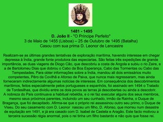 1481 - 1495
D. João II - "O Príncipe Perfeito"
3 de Maio de 1455 (Lisboa) – 25 de Outubro de 1495 (Batalha)
Casou com sua prima D. Leonor de Lencastre
Realizam-se as últimas grandes tentativas de exploração marítima, havendo interesse em chegar
depressa à Índia, grande fonte produtora das especiarias. São feitas três expedições de grande
importância, as duas viagens de Diogo Cão, que descobriu a costa de Angola e subiu o rio Zaire, e
a de Bartolomeu Dias que dobrou o Cabo da Boa Esperança, Cabo das Tormentas ou Cabo das
Tempestades. Para obter informações sobre a Índia, mandou ali dois emissários muito
competentes, Pêro da Covilhã e Afonso de Paiva, que nunca mais regressaram, mas ainda
forneceram indirectamente algumas notícias de interesse. Em consequência dos descobrimentos
marítimos, feitos especialmente pelos portugueses e espanhóis, foi assinado em 1494 o Tratado
de Tordesilhas, que dividiu entre os dois povos as terras já descobertas ou ainda a descobrir.
A nobreza do País continuava a habitual rebeldia, e o rei faz executar alguns dos seus membros,
mesmo seus próximos parentes, incluindo um seu cunhado, irmão da Rainha, o Duque de
Bragança, que foi decapitado. Afirma-se que o próprio rei assassinou outro seu primo, o Duque de
Viseu. Do seu casamento com D. Leonor nasceu um filho, D. Afonso, que morreu num desastre
de equitação em 1491, e já era casado com D. Isabel de Castela e Aragão. Este facto motivou a
terceira sucessão régia anormal, pois o rei tinha um filho bastardo e não quis que fosse rei.
 