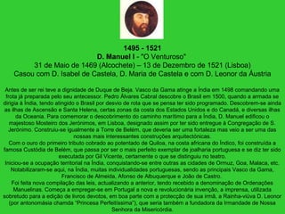 1495 - 1521
D. Manuel I - "O Venturoso"
31 de Maio de 1469 (Alcochete) – 13 de Dezembro de 1521 (Lisboa)
Casou com D. Isabel de Castela, D. Maria de Castela e com D. Leonor da Áustria
Antes de ser rei teve a dignidade de Duque de Beja. Vasco da Gama atinge a Índia em 1498 comandando uma
frota já preparada pelo seu antecessor. Pedro Álvares Cabral descobre o Brasil em 1500, quando a armada se
dirigia à Índia, tendo atingido o Brasil por desvio de rota que se pensa ter sido programado. Descobrem-se ainda
as ilhas de Ascensão e Santa Helena, certas zonas da costa dos Estados Unidos e do Canadá, e diversas ilhas
da Oceania. Para comemorar o descobrimento do caminho marítimo para a Índia, D. Manuel edificou o
majestoso Mosteiro dos Jerónimos, em Lisboa, designado assim por ter sido entregue à Congregação de S.
Jerónimo. Construiu-se igualmente a Torre de Belém, que deveria ser uma fortaleza mas veio a ser uma das
nossas mais interessantes construções arquitectónicas.
Com o ouro do primeiro tributo cobrado ao potentado de Quiloa, na costa africana do Índico, foi construída a
famosa Custódia de Belém, que passa por ser o mais perfeito exemplar de joalharia portuguesa e se diz ter sido
executada por Gil Vicente, certamente o que se distinguiu no teatro.
Iniciou-se a ocupação territorial na Índia, conquistando-se entre outras as cidades de Ormuz, Goa, Malaca, etc.
Notabilizaram-se aqui, na Índia, muitas individualidades portuguesas, sendo as principais Vasco da Gama,
Francisco de Almeida, Afonso de Albuquerque e João de Castro.
Foi feita nova compilação das leis, actualizando a anterior, tendo recebido a denominação de Ordenações
Manuelinas. Começa a empregar-se em Portugal a nova e revolucionária invenção, a imprensa, utilizada
sobretudo para a edição de livros devotos, em boa parte com a protecção de sua irmã, a Rainha-viúva D. Leonor
(por antonomásia chamda “Princesa Perfeitíssima”), que seria também a fundadora da Irmandade de Nossa
Senhora da Misericórdia.
 