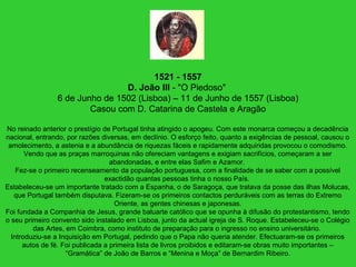 1521 - 1557
D. João III - "O Piedoso"
6 de Junho de 1502 (Lisboa) – 11 de Junho de 1557 (Lisboa)
Casou com D. Catarina de Castela e Aragão
No reinado anterior o prestígio de Portugal tinha atingido o apogeu. Com este monarca começou a decadência
nacional, entrando, por razões diversas, em declínio. O esforço feito, quanto a exigências de pessoal, causou o
amolecimento, a astenia e a abundância de riquezas fáceis e rapidamente adquiridas provocou o comodismo.
Vendo que as praças marroquinas não ofereciam vantagens e exigiam sacrifícios, começaram a ser
abandonadas, e entre elas Safim e Azamor.
Fez-se o primeiro recenseamento da população portuguesa, com a finalidade de se saber com a possível
exactidão quantas pessoas tinha o nosso País.
Estabeleceu-se um importante tratado com a Espanha, o de Saragoça, que tratava da posse das ilhas Molucas,
que Portugal também disputava. Fizeram-se os primeiros contactos perduráveis com as terras do Extremo
Oriente, as gentes chinesas e japonesas.
Foi fundada a Companhia de Jesus, grande baluarte católico que se opunha à difusão do protestantismo, tendo
o seu primeiro convento sido instalado em Lisboa, junto da actual igreja de S. Roque. Estabeleceu-se o Colégio
das Artes, em Coimbra, como instituto de preparação para o ingresso no ensino universitário.
Introduziu-se a Inquisição em Portugal, pedindo que o Papa não queria atender. Efectuaram-se os primeiros
autos de fé. Foi publicada a primeira lista de livros proibidos e editaram-se obras muito importantes –
“Gramática” de João de Barros e “Menina e Moça” de Bernardim Ribeiro.
 