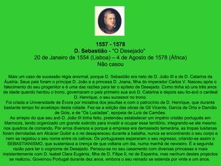1557 - 1578
D. Sebastião - "O Desejado"
20 de Janeiro de 1554 (Lisboa) – 4 de Agosto de 1578 (África)
Não casou
Mais um caso de sucessão régia anormal, porque D. Sebastião era neto de D. João III e de D. Catarina da
Áustria. Seus pais foram o príncipe D. João e a princesa D. Joana, filha do imperador Carlos V. Nasceu após o
falecimento do seu progenitor e é uma das razões para ter o epíteto de Desejado. Como tinha só uns três anos
de idade quando herdou o trono, governaram o país primeiro sua avó D. Catarina e depois seu tio-avô o cardeal
D. Henrique, o seu sucessor no trono.
Foi criada a Universidade de Évora por iniciativa dos jesuítas e com o patrocínio de D. Henrique, que durante
bastante tempo foi arcebispo desta cidade. Fez-se a edição das obras de Gil Vicente, Garcia de Orta e Damião
de Góis, e de “Os Lusíadas”, epopeia de Luís de Camões.
Ao arrepio do que seu avô D. João III tinha feito, pretendeu estabelecer um império cristão português em
Marrocos, tendo organizado um grande exército para invadir e ocupar esse território, integrando-se ele mesmo
nos quadros de comando. Por erros diversos e porque a empresa era demasiado temerária, as tropas lusitanas
foram derrotadas em Alcácer Quibir e o rei desapareceu durante a batalha, nunca se encontrando o seu corpo e
nem se registou o seu nome entre os cativos. Os portugueses esperaram o seu regresso, criando-se assim o
SEBASTIANISMO, que sustentava a crença de que voltaria um dia, numa manhã de nevoeiro. É a segunda
razão para ter o cognome de Desejado. Pensou-se no seu casamento com diversas princesas e mais
insistentemente com D. Isabel Clara Eugénia, filha de D. Filipe II, rei de Espanha, mas nenhum destes projectos
se realizou. Governou Portugal durante dez anos, embora o seu reinado se estenda por vinte e um anos.
 