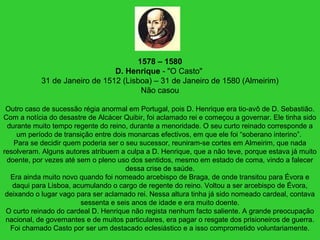1578 – 1580
D. Henrique - "O Casto"
31 de Janeiro de 1512 (Lisboa) – 31 de Janeiro de 1580 (Almeirim)
Não casou
Outro caso de sucessão régia anormal em Portugal, pois D. Henrique era tio-avô de D. Sebastião.
Com a notícia do desastre de Alcácer Quibir, foi aclamado rei e começou a governar. Ele tinha sido
durante muito tempo regente do reino, durante a menoridade. O seu curto reinado corresponde a
um período de transição entre dois monarcas efectivos, em que ele foi “soberano interino”.
Para se decidir quem poderia ser o seu sucessor, reuniram-se cortes em Almeirim, que nada
resolveram. Alguns autores atribuem a culpa a D. Henrique, que a não teve, porque estava já muito
doente, por vezes até sem o pleno uso dos sentidos, mesmo em estado de coma, vindo a falecer
dessa crise de saúde.
Era ainda muito novo quando foi nomeado arcebispo de Braga, de onde transitou para Évora e
daqui para Lisboa, acumulando o cargo de regente do reino. Voltou a ser arcebispo de Évora,
deixando o lugar vago para ser aclamado rei. Nessa altura tinha já sido nomeado cardeal, contava
sessenta e seis anos de idade e era muito doente.
O curto reinado do cardeal D. Henrique não regista nenhum facto saliente. A grande preocupação
nacional, de governantes e de muitos particulares, era pagar o resgate dos prisioneiros de guerra.
Foi chamado Casto por ser um destacado eclesiástico e a isso comprometido voluntariamente.
 