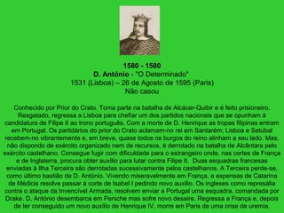 1580 - 1580
D. António - "O Determinado"
1531 (Lisboa) – 26 de Agosto de 1595 (Paris)
Não casou
Conhecido por Prior do Crato. Toma parte na batalha de Alcácer-Quibir e é feito prisioneiro.
Resgatado, regressa a Lisboa para chefiar um dos partidos nacionais que se opunham à
candidatura de Filipe II ao trono português. Com a morte de D. Henrique as tropas filipinas entram
em Portugal. Os partidários do prior do Crato aclamam-no rei em Santarém; Lisboa e Setúbal
recebem-no vibrantemente e, em breve, quase todos os burgos do reino alinham a seu lado. Mas,
não dispondo de exército organizado nem de recursos, é derrotado na batalha de Alcântara pelo
exército castelhano. Consegue fugir com dificuldade para o estrangeiro onde, nas cortes de França
e de Inglaterra, procura obter auxílio para lutar contra Filipe II. Duas esquadras francesas
enviadas à Ilha Terceira são derrotadas sucessivamente pelos castelhanos. A Terceira perde-se,
como último bastião de D. António. Vivendo miseravelmente em França, a expensas de Catarina
de Médicis resolve passar à corte de Isabel I pedindo novo auxilio. Os ingleses como represália
contra o ataque da Invencível Armada, resolvem enviar a Portugal uma esquadra, comandada por
Drake. D. António desembarca em Peniche mas sofre novo desaire. Regressa a França e, depois
de ter conseguido um novo auxílio de Henrique IV, morre em Paris de uma crise de uremia.
 