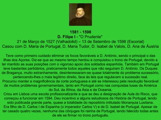 1581 - 1598
D. Filipe I - "O Prudente"
21 de Março de 1527 (Valhadolid) – 13 de Setembro de 1598 (Escorial)
Casou com D. Maria de Portugal, D. Maria Tudor, D. Isabel de Valois, D. Ana de Áustria
Teve como primeiro cuidado eliminar os focos favoráveis a D. António, sendo o principal o das
ilhas dos Açores. Diz-se que ao mesmo tempo herdou e conquistou o trono de Portugal, devido a
ter mantido as suas posições com o vigoroso apoio dos soldados espanhóis. Também em Portugal
teve bastantes partidários, praticamente todos aqueles que não seguiram D. António. Os Duques
de Bragança, muito estranhamente, desinteressaram-se quase totalmente do problema sucessório,
pertencendo-lhes o mais legítimo direito, face às leis que regulavam a sucessão real.
Procurou manter a magnificência da corte portuguesa e até se interessou pela resolução favorável
de muitos problemas governamentais, tanto em Portugal como nas conquistas lusas da América
do Sul, da África, da Ásia e da Oceania.
Criou em Lisboa uma escola profissionalizante a que se deu a designação de Aula do Risco, que
começou a funcionar em 1594. Deu incentivo a alguns estudiosos da História de Portugal, tendo
sido publicada grande parte, quase a totalidade do repositório intitulado Monarquia Lusitana.
Era filho de D. Carlos I de Espanha (o imperador Carlos V) e de D. Isabel de Portugal. Apesar de
ter casado quatro vezes, nenhuma das cônjuges foi rainha de Portugal, tendo falecido todas antes
de ele se firmar no trono português.
 
