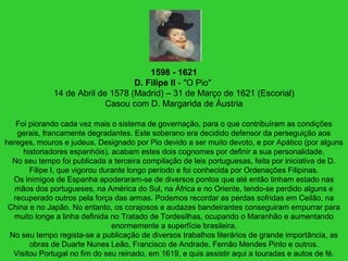 1598 - 1621
D. Filipe II - "O Pio"
14 de Abril de 1578 (Madrid) – 31 de Março de 1621 (Escorial)
Casou com D. Margarida de Áustria
Foi piorando cada vez mais o sistema de governação, para o que contribuíram as condições
gerais, francamente degradantes. Este soberano era decidido defensor da perseguição aos
hereges, mouros e judeus. Designado por Pio devido a ser muito devoto, e por Apático (por alguns
historiadores espanhóis), acabam estes dois cognomes por definir a sua personalidade.
No seu tempo foi publicada a terceira compilação de leis portuguesas, feita por iniciativa de D.
Filipe I, que vigorou durante longo período e foi conhecida por Ordenações Filipinas.
Os inimigos de Espanha apoderaram-se de diversos pontos que até então tinham estado nas
mãos dos portugueses, na América do Sul, na África e no Oriente, tendo-se perdido alguns e
recuperado outros pela força das armas. Podemos recordar as perdas sofridas em Ceilão, na
China e no Japão. No entanto, os corajosos e audazes bandeirantes conseguiram empurrar para
muito longe a linha definida no Tratado de Tordesilhas, ocupando o Maranhão e aumentando
enormemente a superfície brasileira.
No seu tempo regista-se a publicação de diversos trabalhos literários de grande importância, as
obras de Duarte Nunes Leão, Francisco de Andrade, Fernão Mendes Pinto e outros.
Visitou Portugal no fim do seu reinado, em 1619, e quis assistir aqui a touradas e autos de fé.
 