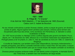1621 - 1640
D. Filipe III - "O Grande"
8 de Abril de 1605 (Madrid) – 17 de Setembro de 1665 (Escorial)
Casou com D. Isabel de Bourbon
No seu reinado continuámos a perder diversas cidades, portos e praças de guerra, em diversos
pontos do globo. Alguns lugares foram perdidos para sempre, embora outros tenham sido
recuperados pela força das armas, como aconteceu em Pernambuco, S. Salvador e outras
localidades no Brasil.
Em 1637 houve tumultos no Alentejo contra a política seguida pelo governo de Madrid. Pouco
depois, em 1 de Dezembro de 1640, efectuou-se o movimento restaurador da independência e
Portugal passou a ter rei próprio, D. João IV, neto da candidata ao trono em 1580, D. Catarina de
Bragança.
A revolta da Catalunha, que também lutava pela independência, favoreceu indirectamente a
posição portuguesa, pois aliviou a pressão exercida contra o nosso País. Em boa parte, a conjura
do 1º de Dezembro foi feita também para que as nossas forças não fossem combater os revoltosos
catalães.
Diversos países europeus andavam então em luta aberta contra a Espanha, a chamada Guerra
dos Trinta Anos, e também isso nos beneficiou em larga escala.
 