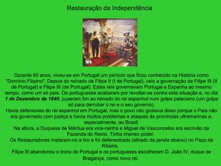 Restauração da Independência
Durante 60 anos, viveu-se em Portugal um período que ficou conhecido na História como
"Domínio Filipino". Depois do reinado de Filipe II (I de Portugal), veio a governação de Filipe III (II
de Portugal) e Filipe III (de Portugal). Estes reis governavam Portugal e Espanha ao mesmo
tempo, como um só país. Os portugueses acabaram por revoltar-se contra esta situação e, no dia
1 de Dezembro de 1640, puseram fim ao reinado do rei espanhol num golpe palaciano (um golpe
só para derrubar o rei e o seu governo).
Havia defensores do rei espanhol em Portugal, mas o povo não gostava disso porque o País não
era governado com justiça e havia muitos problemas e ataques às províncias ultramarinas e,
especialmente, ao Brasil.
Na altura, a Duquesa de Mântua era vice-rainha e Miguel de Vasconcelos era escrivão da
Fazenda do Reino. Tinha imenso poder.
Os Restauradores mataram-no a tiro e foi defenestrado (atirado da janela abaixo) no Paço da
Ribeira.
Filipe III abandonou o trono de Portugal e os portugueses escolheram D. João IV, duque de
Bragança, como novo rei.
 