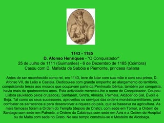 1143 - 1185
D. Afonso Henriques - "O Conquistador"
25 de Julho de 1111 (Guimarães) - 6 de Dezembro de 1185 (Coimbra)
Casou com D. Mafalda de Sabóia e Piemonte, princesa italiana
Antes de ser reconhecido como rei, em 1143, teve de lutar com sua mãe e com seu primo, D.
Afonso VII, de Leão e Castela. Dedicou-se com grande empenho ao alargamento do território,
conquistando terras aos mouros que ocupavam parte da Península Ibérica, também por conquista,
havia mais de quatrocentos anos. Esta actividade mereceu-lhe o nome de Conquistador. Ocupou
Lisboa (auxiliado pelos cruzados), Santarém, Sintra, Almada, Palmela, Alcácer do Sal, Évora e
Beja. Tal como os seus sucessores, aproveitou os serviços das ordens monástico-militares, para
combater os sarracenos e para desenvolver a riqueza do país, que se baseava na agricultura. As
mais famosas foram a Ordem do Templo (depois de Cristo), com sede em Tomar, a Ordem de
Santiago com sede em Palmela, a Ordem da Calatrava com sede em Avis e a Ordem do Hospital
ou de Malta com sede no Crato. No seu tempo construiu-se o Mosteiro de Alcobaça.
 