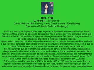 1683 - 1706
D. Pedro II - "O Pacífico"
26 de Abril de 1648 Lisboa) – 9 de Dezembro de 1706 (Lisboa)
Casou com D. Maria Sofia de Neuburgo)
Assinou a paz com a Espanha mas, logo seguir e na aparência desnecessariamente, entrou
noutro conflito, a Guerra da Sucessão da Espanha. Fez o famoso convénio comercial com a Grã-
Bretanha, o Tratado de Methwen. É apontado como grandemente favorável à divulgação do vinho
do Porto e altamente prejudicial à incipiente indústria nacional.
Neste período foram encontradas as grandes reservas de ouro, diamantes e esmeraldas, no Brasil,
o que veio criar condições económicas favoráveis e enriquecer artisticamente o País, com o que se
chama Estilo Barroco, de que temos inúmeros espécimes em igrejas e palácios.
Foi no seu tempo que se reuniram pela última vez as cortes, à maneira antiga, que aliás não
chegaram ao fim dos seus trabalhos por o rei as dissolver, sob a acusação de que pretendiam
deliberar em assuntos que não eram da sua competência. A próxima reunião dos representantes
do povo só veio a ocorrer já no período do liberalismo. Diz-se que o absolutismo régio veio de D.
Pedro II, mas em verdade tinha começado muito antes, pelo menos em D. João II.
D. Pedro II governa Portugal desde 1667 e foi rei de 1683 a 1706, data da sua morte. Em boa
lógica seu reinado deveria ter começado logo em 1656, quando faleceu seu pai, D. João IV,
evitando-se mais uma sucessão régia anormal e um processo de casamento um tanto escabroso.
 
