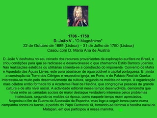 1706 - 1750
D. João V - "O Magnânimo"
22 de Outubro de 1689 (Lisboa) – 31 de Julho de 1750 (Lisboa)
Casou com D. Maria Ana de Áustria
D. João V desfrutou no seu reinado dos recursos provenientes da exploração aurífera no Brasil, e
criou condições para que se radicasse e desenvolvesse o que chamamos Estilo Barroco Joanino.
Nas realizações estéticas ou utilitárias salienta-se a construção do imponente Convento de Mafra
e Aqueduto das Águas Livres, este para abastecer de água potável a capital portuguesa. E ainda
a construção da Torre dos Clérigos e respectiva igreja, no Porto, e do Palácio Real de Queluz.
Interessou-se muito pelo desenvolvimento da cultura, segundo os moldes do tempo. A organização
mais célebre então formada foi a Academia Real de História, que congregava pessoas de grande
cultura e de alto nível social. A actividade editorial nesse tempo desenvolvida, demonstra que
havia entre as camadas sociais de maior destaque verdadeiro interesse pelos problemas
intelectuais, segundo os moldes da época, como naquele tempo eram apreciados.
Negociou o fim da Guerra da Sucessão da Espanha, mas logo a seguir tomou parte numa
campanha contra os turcos, a pedido do Papa Clemente XI, tornando-se famosa a batalha naval de
Matapan, em que participou a nossa marinha.
 