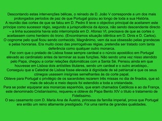 Descontando estas intervenções bélicas, o reinado de D. João V corresponde a um dos mais
prolongados períodos de paz de que Portugal gozou ao longo de toda a sua História.
A reunião das cortes de que se falou em D. Pedro II teve o objectivo principal de aceitarem este
príncipe como sucessor régio, segundo a jurisprudência da época, não sendo descendente directo
– a linha sucessória havia sido interrompida em D. Afonso VI, precisava de que as cortes o
aceitassem como herdeiro do trono. (Encontramos situação idêntica em D. Dinis e D. Carlos).
O cognome pelo qual ficou sendo conhecido, Magnânimo, vem da sua obsessão pelas grandezas
e pelas honrarias. Era muito cioso das prerrogativas régias, pretendia ser tratado com tanta
deferência como qualquer outro monarca.
Fez com que o prelado de Lisboa fosse sempre cardeal e o núncio apostólico em Portugal
elevado ao cardinalato antes de terminar as suas funções. Não sendo uma vez nisso atendido
pelo Papa, chegou a cortar relações diplomáticas com a Santa Sé. Pensou ainda em que
houvesse em Lisboa dois antístites titulares, sendo um cardeal e o outro arcebispo..
Conseguiu que a Catedral de Lisboa fosse elevada à dignidade de sé patriarcal e que os seus
cónegos usassem insígnias semelhantes às da corte papal.
Obteve para Portugal o privilégio de os sacerdotes rezarem três missas no dia de finados, que só
mais de século e meio depois foi estendido a toda a cristandade.
Para se poder equiparar aos monarcas espanhóis, que eram chamados Católicos e ao da França,
este denominado Cristianíssimo, requereu e obteve do Papa Bento XIV o título e tratamento de
Fidelíssimo.
O seu casamento com D. Maria Ana de Áustria, princesa da família imperial, prova que Portugal
era então um reino altamente prestigiado. Foi uma rainha de grandes qualidades.
 