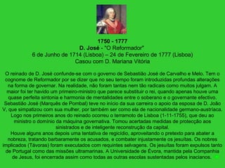 1750 - 1777
D. José - "O Reformador"
6 de Junho de 1714 (Lisboa) – 24 de Fevereiro de 1777 (Lisboa)
Casou com D. Mariana Vitória
O reinado de D. José confunde-se com o governo de Sebastião José de Carvalho e Melo. Tem o
cognome de Reformador por se dizer que no seu tempo foram introduzidas profundas alterações
na forma de governar. Na realidade, não foram tantas nem tão radicais como muitos julgam. A
maior foi ter havido um primeiro-ministro que parece substituir o rei, quando apenas houve uma
quase perfeita sintonia e harmonia de mentalidades entre o soberano e o governante efectivo.
Sebastião José (Marquês de Pombal) teve no início da sua carreira o apoio da esposa de D. João
V, que simpatizou com sua mulher, por também ser como ela de nacionalidade germano-austríaca.
Logo nos primeiros anos do reinado ocorreu o terramoto de Lisboa (1-11-1755), que deu ao
ministro o domínio da máquina governativa. Tomou acertadas medidas de protecção aos
sinistrados e de inteligente reconstrução da capital.
Houve alguns anos depois uma tentativa de regicídio, aproveitando o pretexto para abater a
nobreza, tratando barbaramente os acusados, e combater injustamente os jesuítas. Os nobres
implicados (Távoras) foram executados com requintes selvagens. Os jesuítas foram expulsos tanto
de Portugal como das missões ultramarinas. A Universidade de Évora, mantida pela Companhia
de Jesus, foi encerrada assim como todas as outras escolas sustentadas pelos inacianos.
 