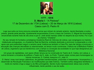 1777 - 1816
D. Maria I - “A Piedosa"
17 de Dezembro de 1734 (Lisboa) – 20 de Março de 1816 (Lisboa)
Casou com D. Pedro III
Logo que subiu ao trono procurou emendar erros que vinham do reinado anterior, dando liberdade a muitos
presos, grande parte jesuítas, injustamente encarcerados (Como o bispo de Coimbra, D. Miguel da Anunciação,
encarcerado durante mais de oito anos e que D. José ainda mandou soltar na véspera da sua morte). Foi o que
se chamou “Viradeira”.
No seu reinado foi fundada a prestigiosa Academia Real de Ciências de Lisboa, que congregava os maiores
intelectuais portugueses, e a Academia Real da Marinha, entidade destinada a promover a preparação e a dar
apoio aos que pretendiam seguir a carreira naval. Instituiu-se também a Casa Pia, para dar abrigo e promover a
educação das crianças desvalidas ou abandonadas, ao tempo muito numerosas. Instituiu-se a Biblioteca Pública
de Lisboa, organismo que se transformou com o tempo e a evolução da sociedade no que hoje designamos por
Biblioteca Nacional.
Um grupo de capitalistas, com apoio oficial, lançou-se na construção do Teatro de S. Carlos, em Lisboa, e
outros tomaram a iniciativa de edificar o Teatro de S. João, no Porto. Tiveram estes nomes para homenagear os
futuros monarcas, D. Carlota Joaquina e D. João VI.
D. Maria I viveu num tempo calamitoso, de grandes transformações, profundas e inesperadas. Acompanhou o
desenrolar da Revolução Francesa e as modificações que dela motivou. Também sofreu desgostos familiares, a
morte do marido e logo a seguir a do filho primogénito. Sendo muito impressionável, talvez isso a tenha
influenciado, tendo perdido o uso da razão.
 