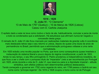 1816 - 1826
D. João VI - “O Clemente"
13 de Maio de 1767 (Queluz) – 10 de Março de 1826 (Lisboa)
Casou com D. Carlota Joaquina
O epíteto dado a este rei teve como motivo o facto de ele, habitualmente, comutar a pena de morte
a todo os condenados que a solicitaram. Há estudiosos que afirmam nunca ter negado a
concessão desta graça.
O reinado de D. João VI não ficou marcado por realizações materiais de grande vulto A ocorrência
mais destacada talvez seja o seu retorno a Lisboa, depois de quase uma dúzia de anos de
permanência no Brasil, permitindo que a administração portuguesa voltasse a uma certa
normalidade.
Em 1820 eclodiu uma revolta popular no Porto, que teve como consequência quase imediata a
instauração do sistema liberal e pouco depois do regime constitucional, a partir de 1822.
Ainda no seu tempo, o seu filho primogénito D. Pedro proclamou a independência brasileira, de
que ficou a ser o chefe com o pomposo título de “imperador” (veio a ser reconhecida por Portugal
em 1825, ainda durante a vida de D. João VI, que reservou para si a dignidade imperial – atitude
simbólica, sem efeitos práticos nem determinantes políticos destacados).
Tendo começado a governar em 1792 como regente do reino, em 1799 passou a fazê-lo em seu
nome como “príncipe-regente”. De 1816 a 1826 ocupou o trono como rei de Portugal.
 