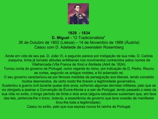 1828 - 1834
D. Miguel - “O Tradicionalista"
26 de Outubro de 1802 (Lisboa) – 14 de Novembro de 1866 (Áustria)
Casou com D. Adelaide de Lowenstein Rosemberg
Ainda em vida de seu pai, D. João VI, e segundo parece por instigação de sua mãe, D. Carlota
Joaquina, tinha já tomado atitudes antiliberais nos movimentos conhecidos pelos nomes de
Vilafrancada (Vila Franca de Xira) e Abrilada (Abril de 1824).
Tomou conta do governo de Portugal, como regente do reino, por indicação de D. Pedro. Reuniu
as cortes, segundo os antigos moldes, e foi aclamado rei.
O seu governo caracterizou-se por ferozes medidas de perseguição aos liberais, tendo cometido
muitos desmandos, de certo modo lhe tiraram a legitimidade governativa.
Sustentou a guerra civil durante quase dois anos, sofrendo algumas derrotas militares, pelo que se
viu obrigado a assinar a Convenção de Évora-Monte e a sair de Portugal, tendo passado o resto da
sua vida no exílio, o longo período de trinta e dois anos (alguns estudiosos sustentam que, em face
das leis, pertencia-lhe o trono, todavia, a experiência de governo que teve ocasião de manifestar
tirou-lhe toda a legitimidade).
Casou no exílio, pelo que sua esposa nunca foi rainha de Portugal.
 