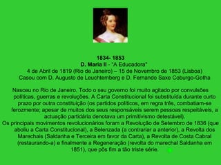1834- 1853
D. Maria II - “A Educadora"
4 de Abril de 1819 (Rio de Janeiro) – 15 de Novembro de 1853 (Lisboa)
Casou com D. Augusto de Leuchtemberg e D. Fernando Saxe Coburgo-Gotha
Nasceu no Rio de Janeiro. Todo o seu governo foi muito agitado por convulsões
políticas, guerras e revoluções. A Carta Constitucional foi substituída durante curto
prazo por outra constituição (os partidos políticos, em regra três, combatiam-se
ferozmente; apesar de muitos dos seus responsáveis serem pessoas respeitáveis, a
actuação partidária denotava um primitivismo detestável).
Os principais movimentos revolucionários foram a Revolução de Setembro de 1836 (que
aboliu a Carta Constitucional), a Belenzada (a contrariar a anterior), a Revolta dos
Marechais (Saldanha e Terceira em favor da Carta), a Revolta de Costa Cabral
(restaurando-a) e finalmente a Regeneração (revolta do marechal Saldanha em
1851), que pôs fim a tão triste série.
 