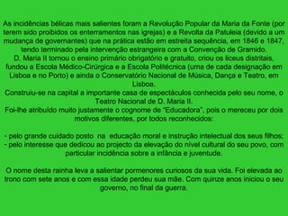 As incidências bélicas mais salientes foram a Revolução Popular da Maria da Fonte (por
terem sido proibidos os enterramentos nas igrejas) e a Revolta da Patuleia (devido a um
mudança de governantes) que na prática estão em estreita sequência, em 1846 e 1847,
tendo terminado pela intervenção estrangeira com a Convenção de Gramido.
D. Maria II tornou o ensino primário obrigatório e gratuito, criou os liceus distritais,
fundou a Escola Médico-Cirúrgica e a Escola Politécnica (uma de cada designação em
Lisboa e no Porto) e ainda o Conservatório Nacional de Música, Dança e Teatro, em
Lisboa.
Construiu-se na capital a importante casa de espectáculos conhecida pelo seu nome, o
Teatro Nacional de D. Maria II.
Foi-lhe atribuído muito justamente o cognome de “Educadora”, pois o mereceu por dois
motivos diferentes, por todos reconhecidos:
- pelo grande cuidado posto na educação moral e instrução intelectual dos seus filhos;
- pelo interesse que dedicou ao projecto da elevação do nível cultural do seu povo, com
particular incidência sobre a infância e juventude.
O nome desta rainha leva a salientar pormenores curiosos da sua vida. Foi elevada ao
trono com sete anos e com essa idade perdeu sua mãe. Com quinze anos iniciou o seu
governo, no final da guerra.
 