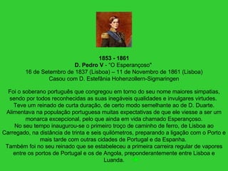 1853 - 1861
D. Pedro V - “O Esperançoso"
16 de Setembro de 1837 (Lisboa) – 11 de Novembro de 1861 (Lisboa)
Casou com D. Estefânia Hohenzollern-Sigmaringen
Foi o soberano português que congregou em torno do seu nome maiores simpatias,
sendo por todos reconhecidas as suas inegáveis qualidades e invulgares virtudes.
Teve um reinado de curta duração, de certo modo semelhante ao de D. Duarte.
Alimentava na população portuguesa muitas expectativas de que ele viesse a ser um
monarca excepcional, pelo que ainda em vida chamado Esperançoso.
No seu tempo inaugurou-se o primeiro troço de caminho de ferro, de Lisboa ao
Carregado, na distância de trinta e seis quilómetros, preparando a ligação com o Porto e
mais tarde com outras cidades de Portugal e da Espanha.
Também foi no seu reinado que se estabeleceu a primeira carreira regular de vapores
entre os portos de Portugal e os de Angola, preponderantemente entre Lisboa e
Luanda.
 