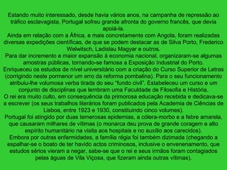 Estando muito interessado, desde havia vários anos, na campanha de repressão ao
tráfico esclavagista, Portugal sofreu grande afronta do governo francês, que devia
apoiá-la.
Ainda em relação com a África, e mais concretamente com Angola, foram realizadas
diversas expedições científicas, de que se podem destacar as de Silva Porto, Frederico
Welwitsch, Ladislau Magyar e outros.
Para dar incremento e maior expansão à economia nacional, organizaram-se algumas
amostras públicas, tornando-se famosa a Exposição Industrial do Porto.
Enriqueceu os estudos de nível universitário com a criação do Curso Superior de Letras
(corrigindo neste pormenor um erro da reforma pombalina). Para o seu funcionamento
atribuiu-lhe volumosa verba tirada do seu “fundo civil”. Estabeleceu um curso e um
conjunto de disciplinas que lembram uma Faculdade de Filosofia e História.
O rei era muito culto, em consequência da primorosa educação recebida e dedicava-se
a escrever (os seus trabalhos literários foram publicados pela Academia de Ciências de
Lisboa, entre 1923 e 1930, constituindo cinco volumes).
Portugal foi atingido por duas temerosas epidemias, a cólera-morbo e a febre amarela,
que causaram milhares de vítimas (o monarca deu prova de grande coragem e alto
espírito humanitário na visita aos hospitais e no auxílio aos carecidos).
Embora por outras enfermidades, a família régia foi também dizimada (chegando a
espalhar-se o boato de ter havido actos criminosos, inclusive o envenenamento, que
estudos sérios vieram a negar, sabe-se que o rei e seus irmãos foram contagiados
pelas águas de Vila Viçosa, que fizeram ainda outras vítimas).
 