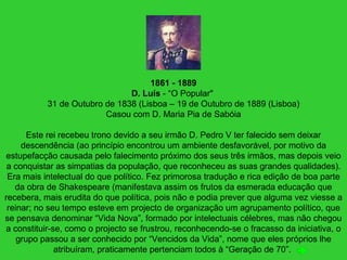 1861 - 1889
D. Luís - “O Popular"
31 de Outubro de 1838 (Lisboa – 19 de Outubro de 1889 (Lisboa)
Casou com D. Maria Pia de Sabóia
Este rei recebeu trono devido a seu irmão D. Pedro V ter falecido sem deixar
descendência (ao princípio encontrou um ambiente desfavorável, por motivo da
estupefacção causada pelo falecimento próximo dos seus três irmãos, mas depois veio
a conquistar as simpatias da população, que reconheceu as suas grandes qualidades).
Era mais intelectual do que político. Fez primorosa tradução e rica edição de boa parte
da obra de Shakespeare (manifestava assim os frutos da esmerada educação que
recebera, mais erudita do que política, pois não e podia prever que alguma vez viesse a
reinar; no seu tempo esteve em projecto de organização um agrupamento político, que
se pensava denominar “Vida Nova”, formado por intelectuais célebres, mas não chegou
a constituir-se, como o projecto se frustrou, reconhecendo-se o fracasso da iniciativa, o
grupo passou a ser conhecido por “Vencidos da Vida”, nome que eles próprios lhe
atribuíram, praticamente pertenciam todos à “Geração de 70”.
 