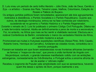D. Luís viveu um período de certo brilho literário – Júlio Dinis, João de Deus, Camilo e
Eça – e artístico – Soares dos Reis, Teixeira Lopes, Malhoa, Columbano, Estação do
Rossio e Palácio do Buçaco.
Os antigos partidos políticos foram remodelados; apareceram até dois agrupamentos
inclinados à dissidência, o Partido Socialista e o Partido Republicano. Quanto aos
outros, de ideologia monárquica, entrou-se na fase conhecida por rotativismo,
sucedendo-se no governo o Partido Histórico e o Partido Regenerador.
Durante o reinado de D. Luís foi publicado o primeiro Código Civil Português. Dilatou-se
a rede ferroviária nacional. Aboliu-se definitivamente a pena de morte e a escravatura.
Foi, no entanto, na África que mais se fez sentir a vitalidade nacional. Efectuou-se a
notável Conferência de Berlim, considerada o marco da verdadeira História da África,
em sentido moderno e actual.
Promoveram-se muitas e frutuosas expedições científicas (Serpa Pinto, Brito Capelo,
Roberto Ivens, Henrique de Carvalho), fundaram-se cidades novas, consolidou-se o
domínio português.
Fizeram-se tratados em que foram estabelecidas novas fronteiras africanas (tornando-
se famoso o “mapa-cor-de-rosa”, que previa a união territorial de Angola com
Moçambique; contudo, o grande interesse manifestado colidiu com as ambições
estrangeiras, nomeadamente da Grã-Bretanha, e Portugal sofreu a enorme afronta de
ter de aceitar o “ultimato inglês”.
Recebeu o cognome de Popular pela simplicidade com que se apresentava, havendo
quem lhe desse o epíteto de Bom, porque realmente o era.
 