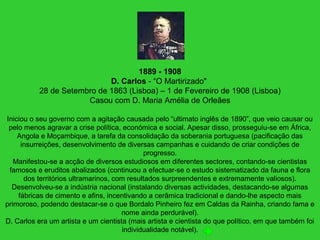 1889 - 1908
D. Carlos - “O Martirizado"
28 de Setembro de 1863 (Lisboa) – 1 de Fevereiro de 1908 (Lisboa)
Casou com D. Maria Amélia de Orleães
Iniciou o seu governo com a agitação causada pelo “ultimato inglês de 1890”, que veio causar ou
pelo menos agravar a crise política, económica e social. Apesar disso, prosseguiu-se em África,
Angola e Moçambique, a tarefa da consolidação da soberania portuguesa (pacificação das
insurreições, desenvolvimento de diversas campanhas e cuidando de criar condições de
progresso.
Manifestou-se a acção de diversos estudiosos em diferentes sectores, contando-se cientistas
famosos e eruditos abalizados (continuou a efectuar-se o estudo sistematizado da fauna e flora
dos territórios ultramarinos, com resultados surpreendentes e extremamente valiosos).
Desenvolveu-se a indústria nacional (instalando diversas actividades, destacando-se algumas
fábricas de cimento e afins, incentivando a cerâmica tradicional e dando-lhe aspecto mais
primoroso, podendo destacar-se o que Bordalo Pinheiro fez em Caldas da Rainha, criando fama e
nome ainda perdurável).
D. Carlos era um artista e um cientista (mais artista e cientista do que político, em que também foi
individualidade notável).
 