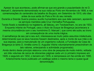 Apesar do que aconteceu, pode afirmar-se que era grande a popularidade de rei D.
Manuel II, claramente demonstrada na sua visita ao Porto em Novembro de 1908, e nas
comemorações do centenário da batalha do Buçaco, em Setembro de 1910, oito dias
antes da sua saída do País e fim do seu reinado.
Durante a Grande Guerra prestou auxílio humanitário aos que dele careciam, apoiando
os serviços mantidos pela Cruz Vermelha Portuguesa.
Tendo fixado a residência na Inglaterra, ali faleceu, em Twickeenham, no ano de 1932.
Enquanto infante de Portugal, usou o título de Duque de Bragança (acontecera a
mesma circunstância com o seu homónimo D. Manuel I, que como ele subiu ao trono
em consequência de uma morte trágica.
À semelhança de seu pai e seu avô, interessava-se muito pelos assuntos intelectuais,
determinando que os seus haveres fossem destinados, após a morte de sua mãe e de
sua esposa, para a manutenção de um organismo cultural, a Fundação da Casa de
Bragança (e tanto D. Amélia como D. Augusta Vitória voluntariamente prescindiram de
tais valores, antecipando a actividade programada).
Ainda dentro deste princípio elaborou uma obra de pesquisa de muito mérito, editada
em três volumes de cerca de oitocentas páginas cada um (o primeiro impresso em
1929, o segundo em 1932, o terceiro em 1935, e reimpressos em fac-símile em 1995.
Anteriormente havia publicado um catálogo sobre o mesmo tema e quase igual
denominação.
 