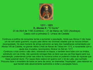 1211 - 1223
D. Afonso II - "O Gordo"
23 de Abril de 1185 (Coimbra) – 21 de Março de 1223 (Alcobaça)
Casou com a princesa D. Urraca de Castela
Continuou a política de conquistar terras e aumentar a população. Ainda que Afonso II não fosse
um rei com ardor guerreiro, ocupou pela última vez diversas cidades que os mouros tinham
reconquistado. Os seus homens de armas estiveram ao lado dos Castelhanos comandados por
Afonso VIII de Castela, na grande vitória Cristã de Navas de Tolosa em 1212, e novamente com a
ajuda dos cruzados, reconquistou Alcácer do Sal em 1217.
Continuou a luta contra o alto clero, sobretudo os bispos, e também teve lutas com os irmãos,
sobretudo com as irmãs, não querendo entregar-lhes os bens que seu pai lhes legara para sua
manutenção, pretendendo juntar nas mãos do monarca todos os poderes e todas as riquezas que
fosse possível reunir. Por causa disso esteve em guerra com o rei de Leão, seu cunhado.
Procurou fazer o inventário de todos os bens da coroa, as chamadas “Inquirições”, para retomar os
que haviam sido abusivamente subtraídos e evitar a usurpação futura.
 