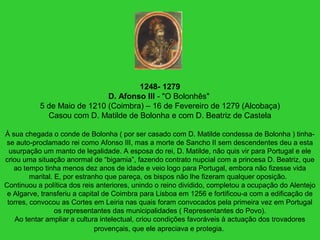 1248- 1279
D. Afonso III - "O Bolonhês"
5 de Maio de 1210 (Coimbra) – 16 de Fevereiro de 1279 (Alcobaça)
Casou com D. Matilde de Bolonha e com D. Beatriz de Castela
À sua chegada o conde de Bolonha ( por ser casado com D. Matilde condessa de Bolonha ) tinha-
se auto-proclamado rei como Afonso III, mas a morte de Sancho II sem descendentes deu a esta
usurpação um manto de legalidade. A esposa do rei, D. Matilde, não quis vir para Portugal e ele
criou uma situação anormal de “bigamia”, fazendo contrato nupcial com a princesa D. Beatriz, que
ao tempo tinha menos dez anos de idade e veio logo para Portugal, embora não fizesse vida
marital. E, por estranho que pareça, os bispos não lhe fizeram qualquer oposição.
Continuou a política dos reis anteriores, unindo o reino dividido, completou a ocupação do Alentejo
e Algarve, transferiu a capital de Coimbra para Lisboa em 1256 e fortificou-a com a edificação de
torres, convocou as Cortes em Leiria nas quais foram convocados pela primeira vez em Portugal
os representantes das municipalidades ( Representantes do Povo).
Ao tentar ampliar a cultura intelectual, criou condições favoráveis à actuação dos trovadores
provençais, que ele apreciava e protegia.
 