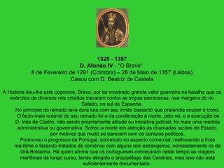 1325 - 1357
D. Afonso IV - "O Bravo"
8 de Fevereiro de 1291 (Coimbra) – 28 de Maio de 1357 (Lisboa)
Casou com D. Beatriz de Castela
A História deu-lhe este cognome, Bravo, por ter mostrado grande valor guerreiro na batalha que os
exércitos de diversos reis cristãos travaram contra as tropas sarracenas, nas margens do rio
Salado, no sul de Espanha.
No princípio do reinado teve dura luta com seu irmão bastardo que pretendia ocupar o trono.
O facto mais notável do seu reinado foi o da condenação à morte, pelo rei, e a execução de
D. Inês de Castro, não sendo propriamente atitude ou iniciativa judicial, foi mais uma medida
administrativa ou governativa. Sofreu a morte em atenção às chamadas razões de Estado,
por motivos que muito se parecem com os conluios políticos.
Promoveu o progresso de Portugal, sobretudo no aspecto comercial, melhorando a frota
marítima e fazendo tratados de comércio com alguns reis estrangeiros, nomeadamente os da
Grã-Bretanha. Há quem afirme que os portugueses começaram neste tempo as viagens
marítimas de longo curso, tendo atingido o arquipélago das Canárias, mas isso não está
suficientemente documentado.
 