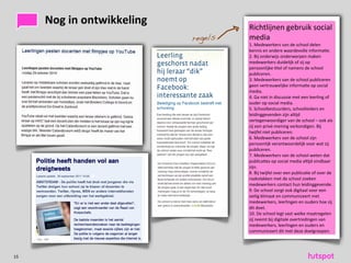 Nog	
 in	
 ontwikkeling                                          Richtlijnen	
 gebruik	
 social	
 
                                                                    regels       media
                                                                                 1.	
 Medewerkers	
 van	
 de	
 school	
 delen	
 
                                                                                 kennis	
 en	
 andere	
 waardevolle	
 informa)e.
     screenshot	
 of	
 a>eelding	
 met	
          screenshot	
 of	
        2.	
 Bij	
 onderwijs	
 onderwerpen	
 maken	
 
                                                                                 medewerkers	
 duidelijk	
 of	
 zij	
 op	
 
     fotolijst	
 (eerste	
 op)e)	
 +	
 schaduw    a>eelding	
 met	
        persoonlijke	
 )tel	
 of	
 namens	
 de	
 school	
 
                                                                                 publiceren.
                                                      fotolijst	
 (eerste	
    3.	
 Medewerkers	
 van	
 de	
 school	
 publiceren	
 
                                                                                 geen	
 vertrouwelijke	
 informa)e	
 op	
 social	
 
                                                      op)e)	
 +	
 schaduw      media.
                                                                                 4.	
 Ga	
 niet	
 in	
 discussie	
 met	
 een	
 leerling	
 of	
 
                                                                                 ouder	
 op	
 social	
 media.
                                                                                 5.	
 Schoolbestuurders,	
 schoolleiders	
 en	
 
                                                                                 leidinggevenden	
 zijn	
 al)jd	
 
                                                                                 vertegenwoordiger	
 van	
 de	
 school	
 –	
 ook	
 als	
 
                                                                                 zij	
 een	
 privé-­‐mening	
 verkondigen.	
 Bij	
 
                                                                                 twijfel	
 niet	
 publiceren.
                                                                                 6.	
 Medewerkers	
 van	
 de	
 school	
 zijn	
 
                                                                                 persoonlijk	
 verantwoordelijk	
 voor	
 wat	
 zij	
 
                                                                                 publiceren.
                                                                                 7.	
 Medewerkers	
 van	
 de	
 school	
 weten	
 dat	
 
                                                                                 publica)es	
 op	
 social	
 media	
 al)jd	
 vindbaar	
 
           screenshot	
 of	
 a>eelding	
 met	
                               zijn.
           fotolijst	
 (eerste	
 op)e)	
 +	
                                 8.	
 Bij	
 twijfel	
 over	
 een	
 publica)e	
 of	
 over	
 de	
 
                                                                                 raakvlakken	
 met	
 de	
 school	
 zoeken	
 
           schaduw                                                               medewerkers	
 contact	
 hun	
 leidinggevende.
                                                                                 9.	
 De	
 school	
 zorgt	
 ook	
 digitaal	
 voor	
 een	
 
                                                                                 veilig	
 klimaat	
 en	
 communiceert	
 met	
 
                                                                                 medewerkers,	
 leerlingen	
 en	
 ouders	
 hoe	
 zij	
 
                                                                                 dit	
 doet.
                                                                                 10.	
 De	
 school	
 legt	
 vast	
 welke	
 maatregelen	
 
                                                                                 zij	
 neemt	
 bij	
 digitale	
 overtredingen	
 van	
 
                                                                                 medewerkers,	
 leerlingen	
 en	
 ouders	
 en	
 
                                                                                 communiceert	
 dit	
 met	
 deze	
 doelgroepen.




15
 