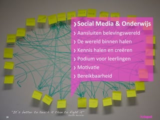 › Social	
 Media	
 &	
 Onderwijs
                                         › Aansluiten	
 belevingswereld
                                         › De	
 wereld	
 binnen	
 halen
                                         › Kennis	
 halen	
 en	
 creëren
                                         › Podium	
 voor	
 leerlingen
                                         › Mo;va;e
                                         › Bereikbaarheid



     "It’s better to teach it than to fight it"
                                     Sarah Kessler
18
 