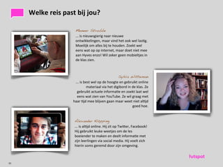 Welke	
 reis	
 past	
 bij	
 jou?	
 

                               Meneer Strubbe
                               ...	
 is	
 nieuwsgierig	
 naar	
 nieuwe	
 
                               ontwikkelingen,	
 maar	
 vind	
 het	
 ook	
 wel	
 las)g.	
 
                               Moeilijk	
 om	
 alles	
 bij	
 te	
 houden.	
 Zoekt	
 wel	
 
                               eens	
 wat	
 op	
 op	
 internet,	
 maar	
 doet	
 niet	
 mee	
 
                               aan	
 Hyves	
 enzo!	
 Wil	
 zeker	
 geen	
 mobieltjes	
 in	
 
                               de	
 klas	
 zien.	
 



                                                                            Sylvia Witteman
                              ...	
 is	
 best	
 wel	
 op	
 de	
 hoogte	
 en	
 gebruikt	
 online	
 
                                            materiaal	
 via	
 het	
 digibord	
 in	
 de	
 klas.	
 Ze	
 
                               gebruikt	
 actuele	
 informa)e	
 en	
 zoekt	
 laat	
 wel	
 
                               eens	
 wat	
 zien	
 van	
 YouTube.	
 Ze	
 wil	
 graag	
 met	
 
                             haar	
 )jd	
 mee	
 blijven	
 gaan	
 maar	
 weet	
 niet	
 al)jd	
 
                                                                                          goed	
 hoe.	
 


                              Alexander Klöpping
                              ...	
 is	
 al)jd	
 online.	
 Hij	
 zit	
 op	
 Twiaer,	
 Facebook!	
 
                              Hij	
 gebruikt	
 leuke	
 weetjes	
 om	
 de	
 les	
 
                              boeiender	
 te	
 maken	
 en	
 deelt	
 informa)e	
 met	
 
                              zijn	
 leerlingen	
 via	
 social	
 media.	
 Hij	
 voelt	
 zich	
 
                              hierin	
 soms	
 geremd	
 door	
 zijn	
 omgeving.	
 



21
 