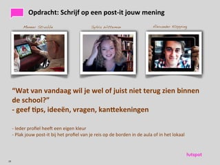 Opdracht:	
 Schrijf	
 op	
 een	
 post-­‐it	
 jouw	
 mening
              Meneer Strubbe                                            Sylvia Witteman                                      Alexander Klöpping




     “Wat	
 van	
 vandaag	
 wil	
 je	
 wel	
 of	
 juist	
 niet	
 terug	
 zien	
 binnen	
 
     de	
 school?”
     -­‐	
 geef	
 )ps,	
 ideeën,	
 vragen,	
 kanUekeningen

     -­‐	
 Ieder	
 proﬁel	
 heec	
 een	
 eigen	
 kleur
     -­‐	
 Plak	
 jouw	
 post-­‐it	
 bij	
 het	
 proﬁel	
 van	
 je	
 reis	
 op	
 de	
 borden	
 in	
 de	
 aula	
 of	
 in	
 het	
 lokaal




23
 