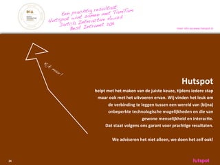 :
                         r esultaatamTam
           Een  prachtig en met T
                wint samctive Award
       Hutspot h Intera          11
           Dutc         ranet 20
               Best Int                                                                   meer	
 info	
 op	
 www.hutspot.nl




     Kij
        k
            ma
              ar
                   !

                                                                                              Hutspot
                         helpt	
 met	
 het	
 maken	
 van	
 de	
 juiste	
 keuze,	
 )jdens	
 iedere	
 stap	
 
                          maar	
 ook	
 met	
 het	
 uitvoeren	
 ervan.	
 Wij	
 vinden	
 het	
 leuk	
 om	
 
                                   de	
 verbinding	
 te	
 leggen	
 tussen	
 een	
 wereld	
 van	
 (bijna)	
 
                                   onbeperkte	
 technologische	
 mogelijkheden	
 en	
 die	
 van	
 
                                                              gewone	
 menselijkheid	
 en	
 interac)e.	
 
                               Dat	
 staat	
 volgens	
 ons	
 garant	
 voor	
 prach)ge	
 resultaten.

                                      We	
 adviseren	
 het	
 niet	
 alleen,	
 we	
 doen	
 het	
 zelf	
 ook!	
 



24
 