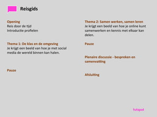 Reisgids

Opening                                                                 Thema	
 2:	
 Samen	
 werken,	
 samen	
 leren
Reis	
 door	
 de	
 )jd                                               Je	
 krijgt	
 een	
 beeld	
 van	
 hoe	
 je	
 online	
 kunt	
 
Introduc)e	
 proﬁelen                                                  samenwerken	
 en	
 kennis	
 met	
 elkaar	
 kan	
 
                                                                        delen.

Thema	
 1:	
 De	
 klas	
 en	
 de	
 omgeving                       Pauze
Je	
 krijgt	
 een	
 beeld	
 van	
 hoe	
 je	
 met	
 social	
    	
 
media	
 de	
 wereld	
 binnen	
 kan	
 halen.
                                                                        Plenaire	
 discussie	
 -­‐	
 bespreken	
 en	
 
                                                                        samenvaDng

Pauze
                                                                        Afslui)ng
 