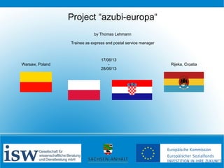 Project “azubi-europa“
by Thomas Lehmann
Trainee as express and postal service manager

Warsaw, Poland

17/06/13
28/06/13

Rijeka, Croatia

 