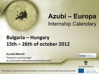 Azubi – Europa
Internship Calendary

Bulgaria – Hungary
15th – 26th of october 2012
by Julia Miersch
Trainee as eventmanager
at„Lutherstadt Wittenberg Marketing GmbH“

This Project is cofinanced from the European Union (ESF) and the Federal State Saxony-Anhalt

 