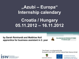 „Azubi – Europa“
Internship calendary
Croatia / Hungary
05.11.2012 – 16.11.2012
by Sarah Reinhardt and Matthias Keil
apprentice for business assistant in 2. year

This Project is co-financed by the
European Union (ESF) and the Federal State Saxony-Anhalt

 
