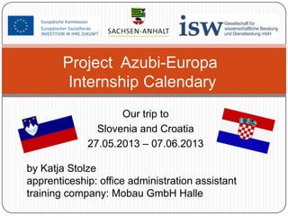 Project Azubi-Europa
Internship Calendary
Our trip to
Slovenia and Croatia
27.05.2013 – 07.06.2013
by Katja Stolze
apprenticeship: office administration assistant
training company: Mobau GmbH Halle

 