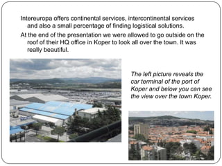 Intereuropa offers continental services, intercontinental services
and also a small percentage of finding logistical solutions.
At the end of the presentation we were allowed to go outside on the
roof of their HQ office in Koper to look all over the town. It was
really beautiful.

The left picture reveals the
car terminal of the port of
Koper and below you can see
the view over the town Koper.

 
