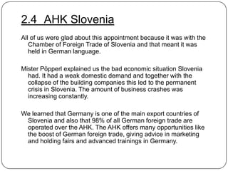 2.4 AHK Slovenia
All of us were glad about this appointment because it was with the
Chamber of Foreign Trade of Slovenia and that meant it was
held in German language.
Mister Pöpperl explained us the bad economic situation Slovenia
had. It had a weak domestic demand and together with the
collapse of the building companies this led to the permanent
crisis in Slovenia. The amount of business crashes was
increasing constantly.
We learned that Germany is one of the main export countries of
Slovenia and also that 98% of all German foreign trade are
operated over the AHK. The AHK offers many opportunities like
the boost of German foreign trade, giving advice in marketing
and holding fairs and advanced trainings in Germany.

 