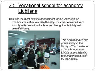 2.5 Vocational school for economy
Ljubljana
This was the most exciting appointment for me. Although the
weather was not on our side this day, we were welcomed very
warmly in the vocational school and brought to their big and
beautiful library.

This picture shows our
group sitting in the
library of the vocational
school for economy
Ljubljana and listening
to a presentation held
by their pupils.

 