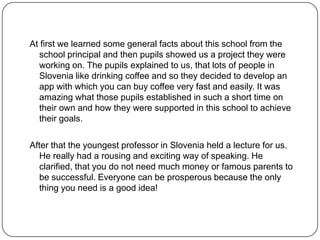 At first we learned some general facts about this school from the
school principal and then pupils showed us a project they were
working on. The pupils explained to us, that lots of people in
Slovenia like drinking coffee and so they decided to develop an
app with which you can buy coffee very fast and easily. It was
amazing what those pupils established in such a short time on
their own and how they were supported in this school to achieve
their goals.
After that the youngest professor in Slovenia held a lecture for us.
He really had a rousing and exciting way of speaking. He
clarified, that you do not need much money or famous parents to
be successful. Everyone can be prosperous because the only
thing you need is a good idea!

 